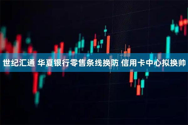 世纪汇通 华夏银行零售条线换防 信用卡中心拟换帅