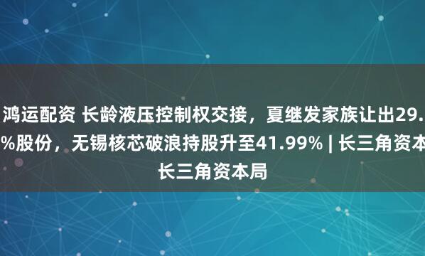 鸿运配资 长龄液压控制权交接，夏继发家族让出29.99%股份，无锡核芯破浪持股升至41.99% | 长三角资本局