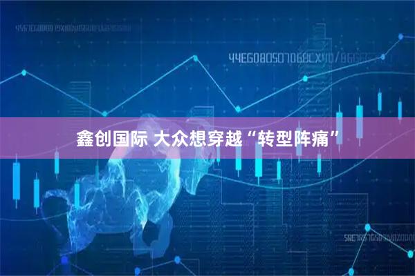 鑫创国际 大众想穿越“转型阵痛”