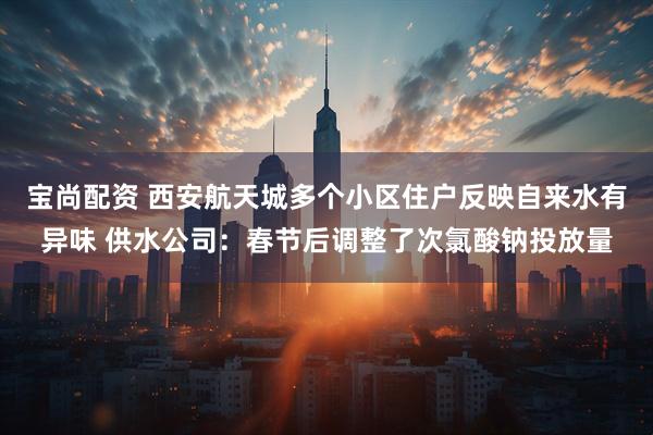 宝尚配资 西安航天城多个小区住户反映自来水有异味 供水公司：春节后调整了次氯酸钠投放量