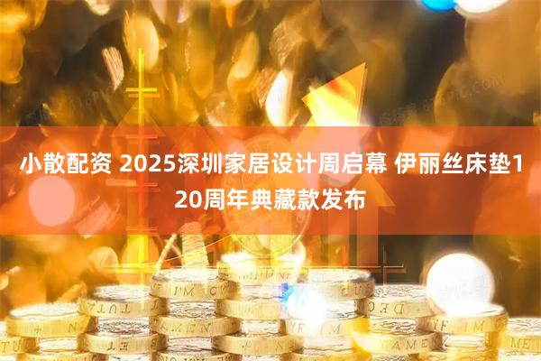 小散配资 2025深圳家居设计周启幕 伊丽丝床垫120周年典藏款发布