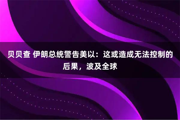 贝贝查 伊朗总统警告美以：这或造成无法控制的后果，波及全球