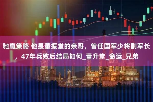 驰赢策略 他是董振堂的亲哥，曾任国军少将副军长，47年兵败后结局如何_董升堂_命运_兄弟