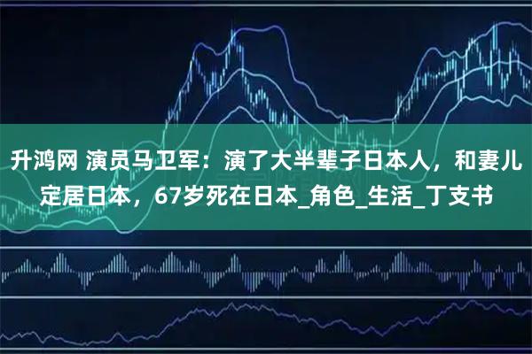 升鸿网 演员马卫军：演了大半辈子日本人，和妻儿定居日本，67岁死在日本_角色_生活_丁支书