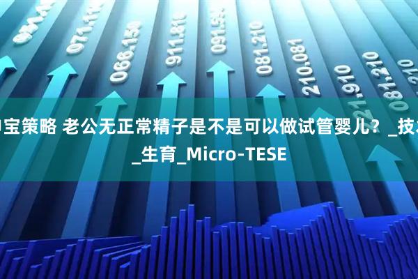 申宝策略 老公无正常精子是不是可以做试管婴儿？_技术_生育_Micro-TESE