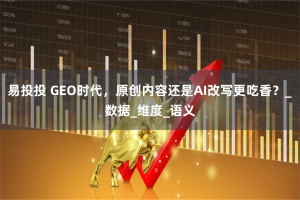 易投投 GEO时代，原创内容还是AI改写更吃香？_数据_维度_语义
